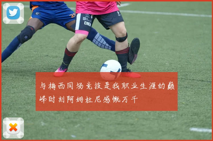 与梅西同场竞技是我职业生涯的巅峰时刻阿姆杜尼感慨万千