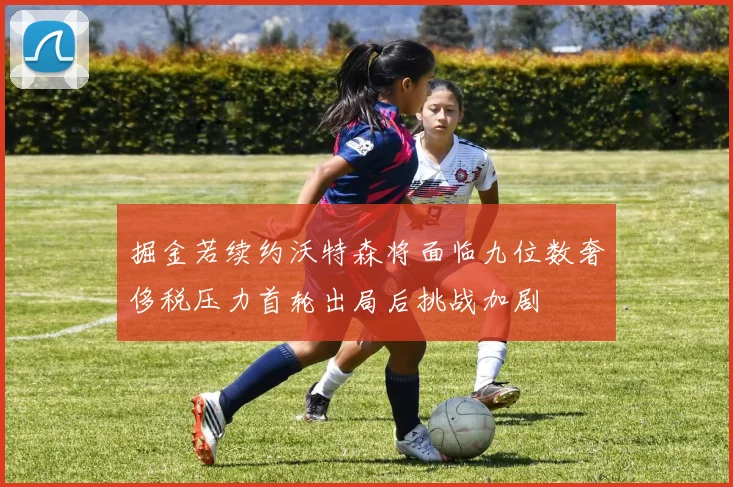 掘金若续约沃特森将面临九位数奢侈税压力首轮出局后挑战加剧