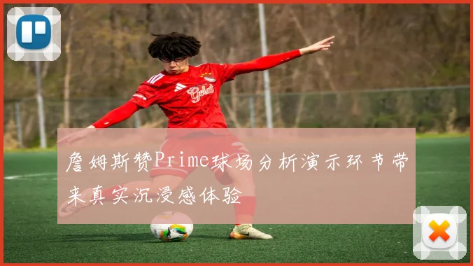 詹姆斯赞Prime球场分析演示环节带来真实沉浸感体验