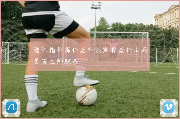 潘江指导离任后布扎斯将接任山西男篮主帅职务
