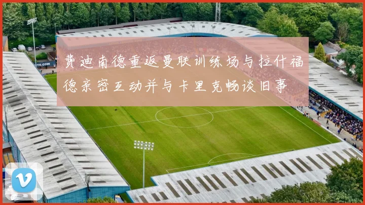 费迪南德重返曼联训练场与拉什福德亲密互动并与卡里克畅谈旧事
