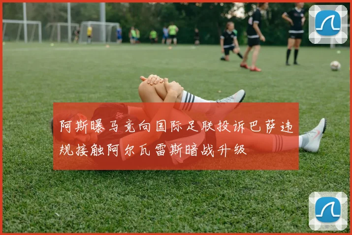 阿斯曝马竞向国际足联投诉巴萨违规接触阿尔瓦雷斯暗战升级