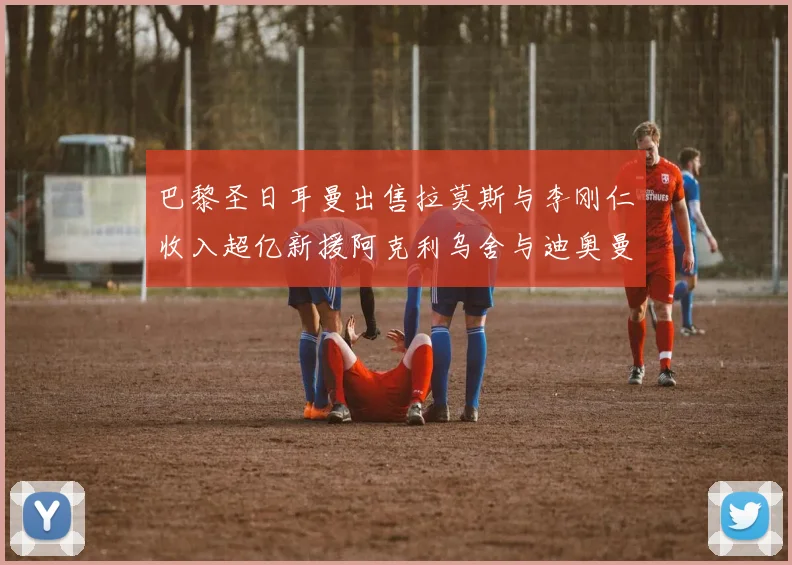 巴黎圣日耳曼出售拉莫斯与李刚仁收入超亿新援阿克利乌舍与迪奥曼德即将加盟