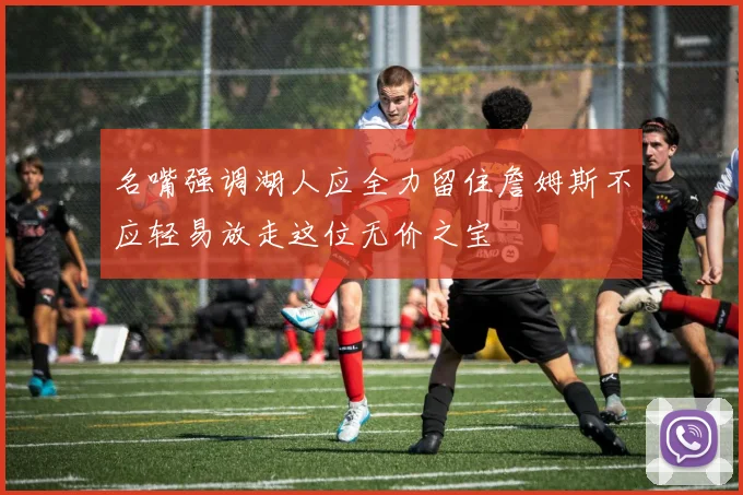 名嘴强调湖人应全力留住詹姆斯不应轻易放走这位无价之宝