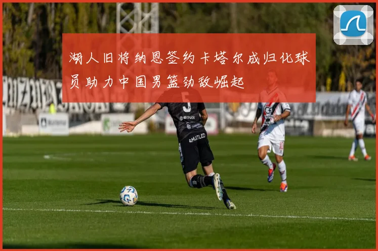 湖人旧将纳恩签约卡塔尔成归化球员助力中国男篮劲敌崛起