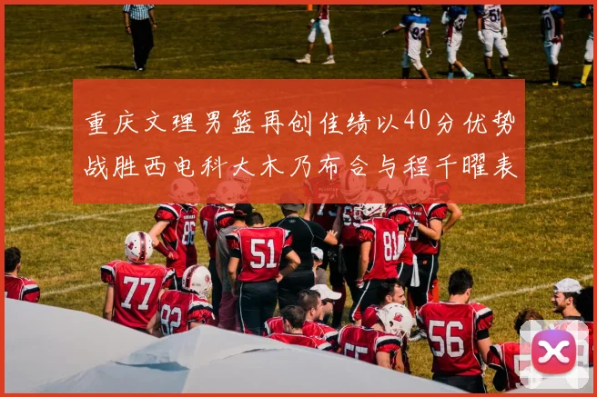重庆文理男篮再创佳绩以40分优势战胜西电科大木乃布合与程千曜表现出色