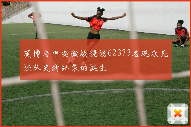 英博与申花激战现场62373名观众见证队史新纪录的诞生
