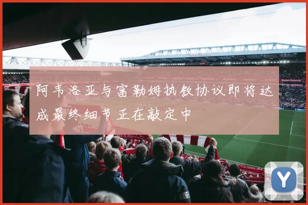 阿韦洛亚与富勒姆执教协议即将达成最终细节正在敲定中