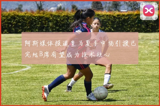 阿斯媒体报道皇马夏季中场引援已完结B席有望成为技术核心