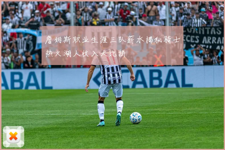 詹姆斯职业生涯三队薪水揭秘骑士热火湖人收入大比拼