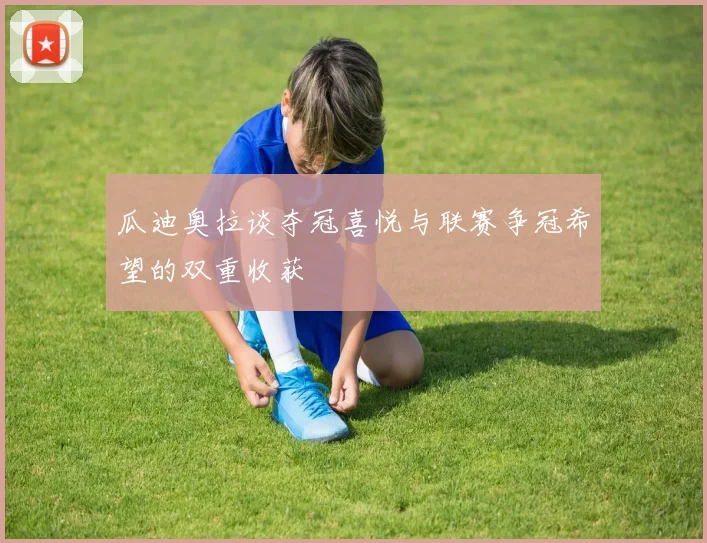 瓜迪奥拉谈夺冠喜悦与联赛争冠希望的双重收获