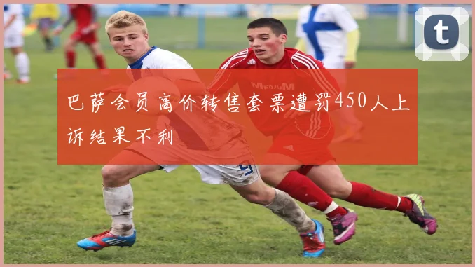 巴萨会员高价转售套票遭罚450人上诉结果不利