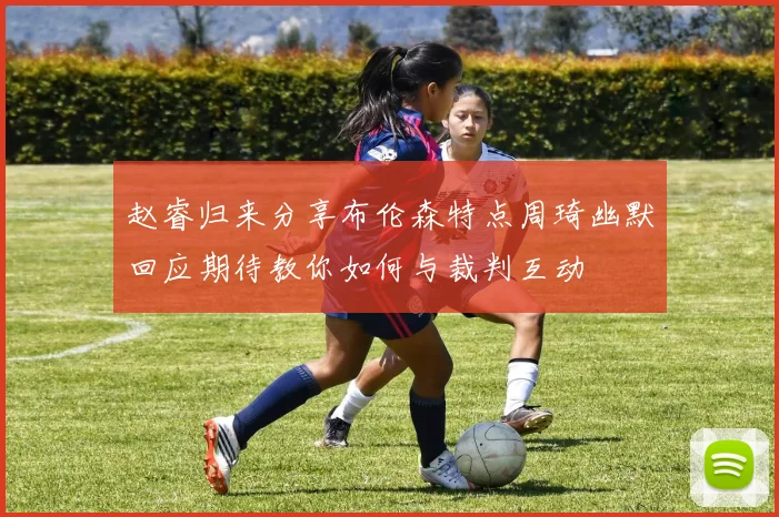 赵睿归来分享布伦森特点周琦幽默回应期待教你如何与裁判互动