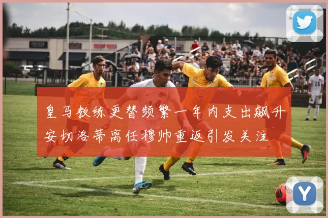 皇马教练更替频繁一年内支出飙升安切洛蒂离任穆帅重返引发关注