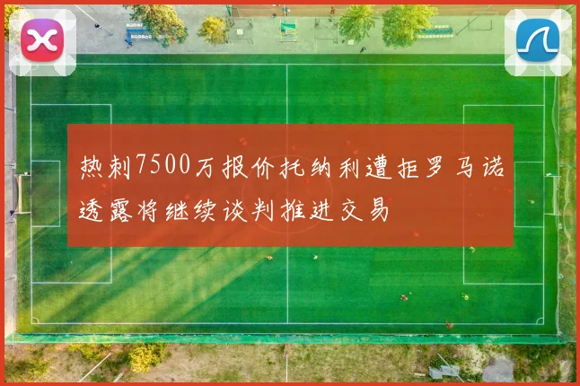 热刺7500万报价托纳利遭拒罗马诺透露将继续谈判推进交易