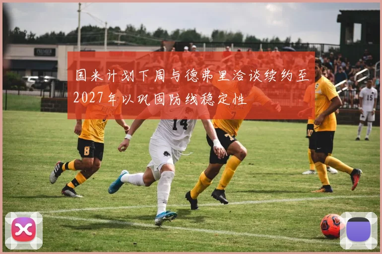 国米计划下周与德弗里洽谈续约至2027年以巩固防线稳定性