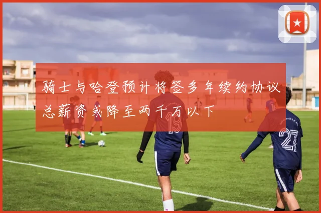 骑士与哈登预计将签多年续约协议总薪资或降至两千万以下