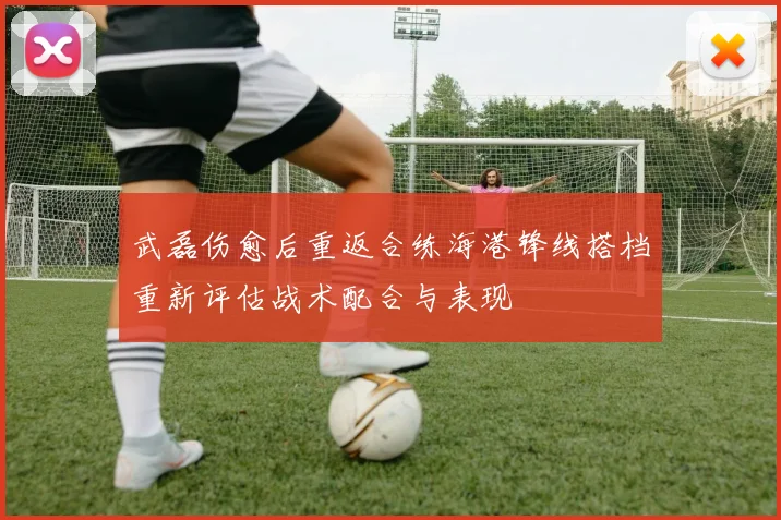 武磊伤愈后重返合练海港锋线搭档重新评估战术配合与表现