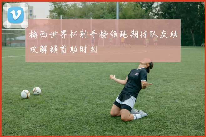 梅西世界杯射手榜领跑期待队友助攻解锁首助时刻