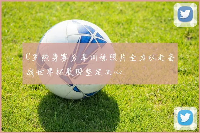 C罗热身赛分享训练照片全力以赴备战世界杯展现坚定决心