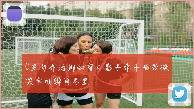 C罗与乔治娜甜蜜合影手牵手面带微笑幸福瞬间尽显