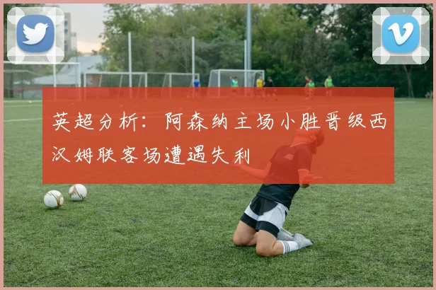 英超分析：阿森纳主场小胜晋级西汉姆联客场遭遇失利