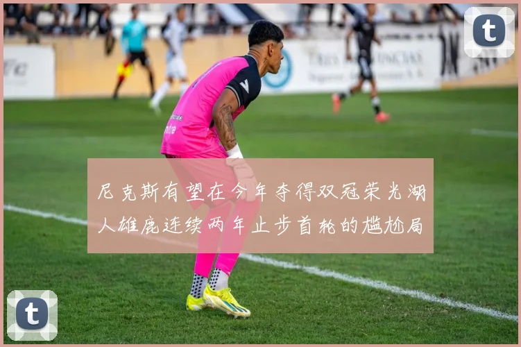 尼克斯有望在今年夺得双冠荣光湖人雄鹿连续两年止步首轮的尴尬局面
