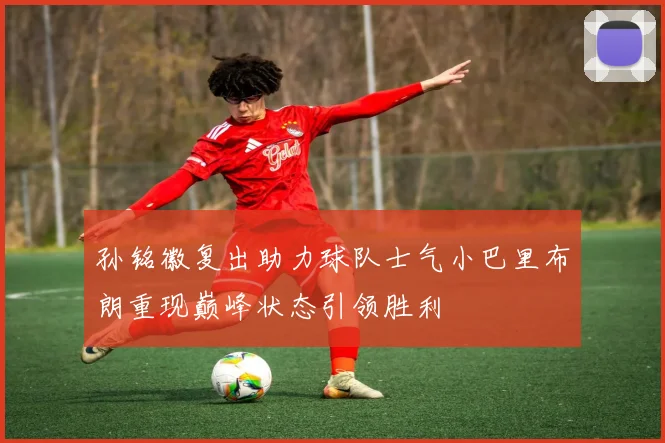 孙铭徽复出助力球队士气小巴里布朗重现巅峰状态引领胜利
