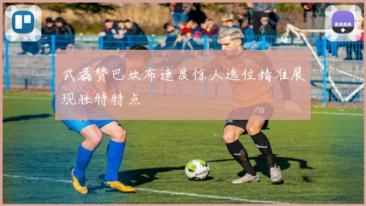 武磊赞巴坎布速度惊人选位精准展现独特特点