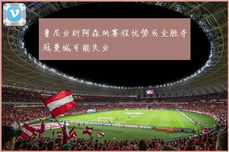 鲁尼分析阿森纳赛程优势或全胜夺冠曼城可能失分