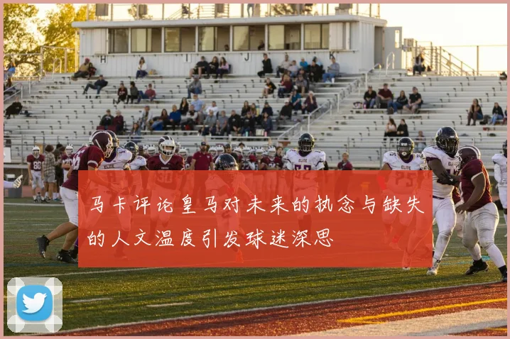 马卡评论皇马对未来的执念与缺失的人文温度引发球迷深思