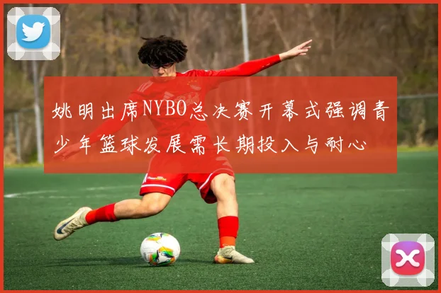 姚明出席NYBO总决赛开幕式强调青少年篮球发展需长期投入与耐心