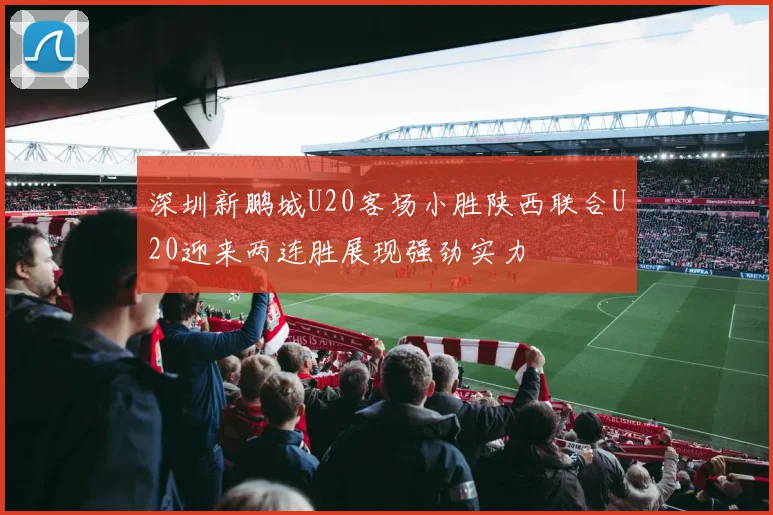 深圳新鹏城U20客场小胜陕西联合U20迎来两连胜展现强劲实力